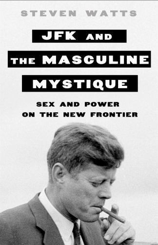JFK & the Masculine Mystique-Sex & Power-New Frontier by Steven Watts 2016 HC VG